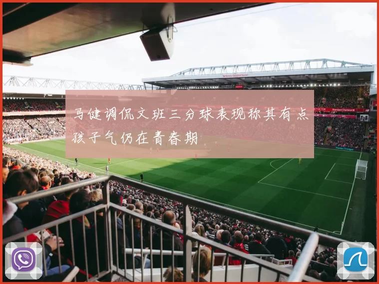 马健调侃文班三分球表现称其有点孩子气仍在青春期