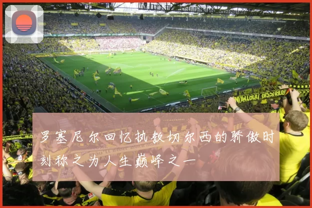 罗塞尼尔回忆执教切尔西的骄傲时刻称之为人生巅峰之一