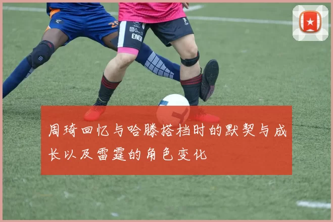 周琦回忆与哈滕搭档时的默契与成长以及雷霆的角色变化