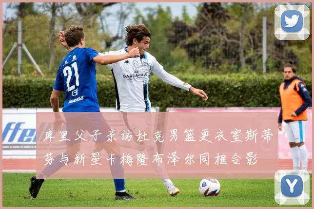 库里父子亲访杜克男篮更衣室斯蒂芬与新星卡梅隆布泽尔同框合影