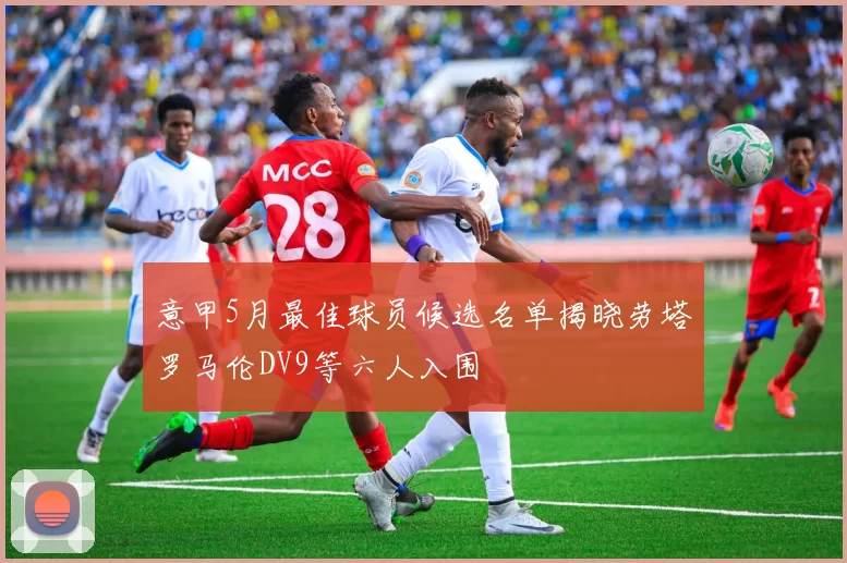 意甲5月最佳球员候选名单揭晓劳塔罗马伦DV9等六人入围