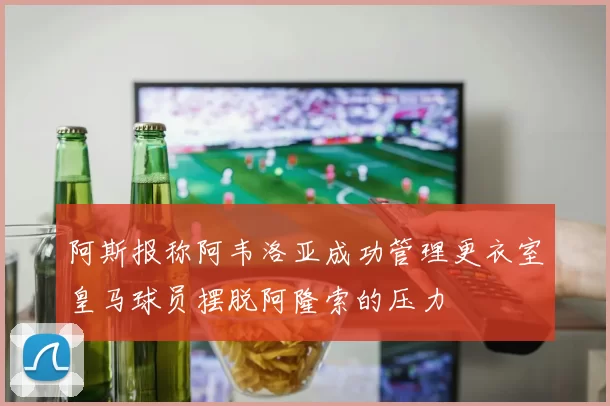 阿斯报称阿韦洛亚成功管理更衣室皇马球员摆脱阿隆索的压力