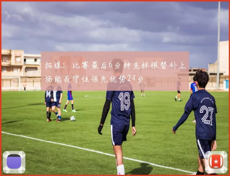 拓媒：比赛最后6分钟克林根替补上场能否守住领先优势24分