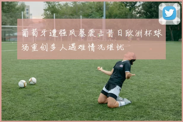 葡萄牙遭强风暴袭击昔日欧洲杯球场重创多人遇难情况堪忧