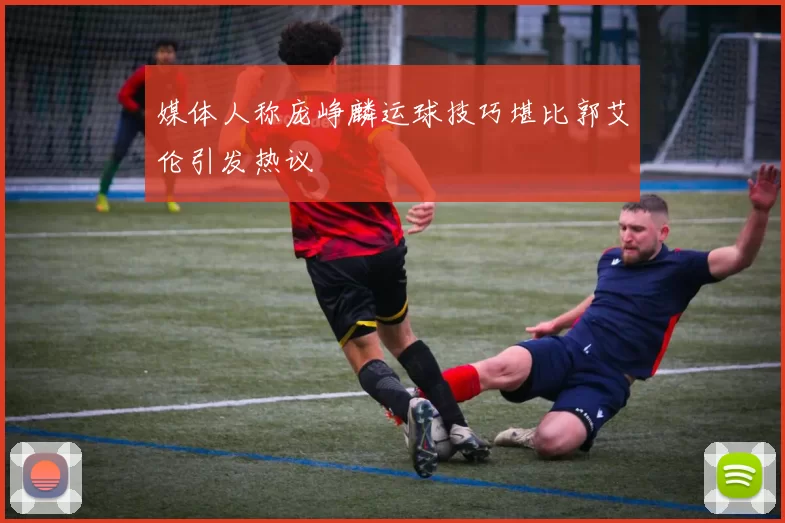 媒体人称庞峥麟运球技巧堪比郭艾伦引发热议
