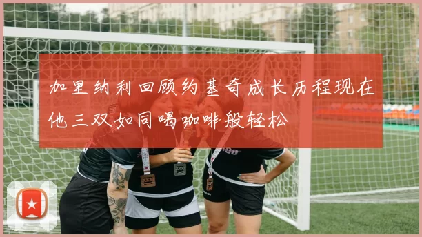 加里纳利回顾约基奇成长历程现在他三双如同喝咖啡般轻松