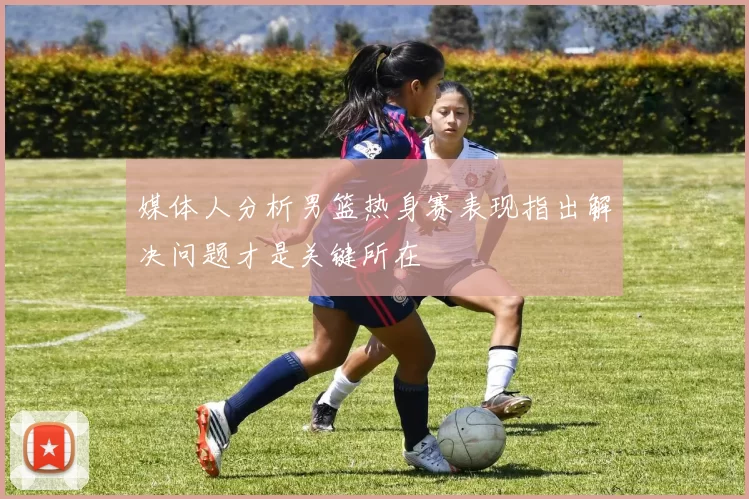 媒体人分析男篮热身赛表现指出解决问题才是关键所在